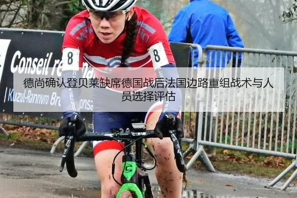 德尚确认登贝莱缺席德国战后法国边路重组战术与人员选择评估